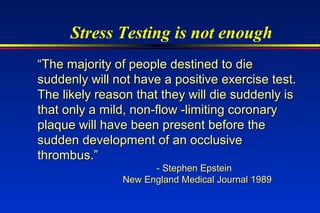Stress Testing is not enough
““The majority of people destined to dieThe majority of people destined to die
suddenly will not have a positive exercise test.suddenly will not have a positive exercise test.
The likely reason that they will die suddenly isThe likely reason that they will die suddenly is
that only a mild, non-flow -limiting coronarythat only a mild, non-flow -limiting coronary
plaque will have been present before theplaque will have been present before the
sudden development of an occlusivesudden development of an occlusive
thrombus.”thrombus.”
- Stephen Epstein- Stephen Epstein
New England Medical Journal 1989New England Medical Journal 1989
 