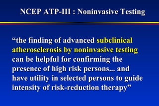 ““the finding of advancedthe finding of advanced subclinicalsubclinical
atherosclerosis by noninvasive testingatherosclerosis by noninvasive testing
can be helpful for confirming thecan be helpful for confirming the
presence of high risk persons... andpresence of high risk persons... and
have utility in selected persons to guidehave utility in selected persons to guide
intensity of risk-reduction therapy”intensity of risk-reduction therapy”
NCEP ATP-III : Noninvasive TestingNCEP ATP-III : Noninvasive Testing
 