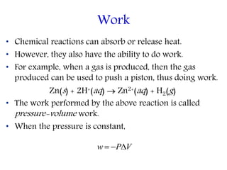 • Chemical reactions can absorb or release heat.
• However, they also have the ability to do work.
• For example, when a gas is produced, then the gas
produced can be used to push a piston, thus doing work.
Zn(s) + 2H+(aq)  Zn2+(aq) + H2(g)
• The work performed by the above reaction is called
pressure-volume work.
• When the pressure is constant,
Work
VPw 
 