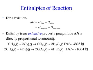 • For a reaction:
• Enthalpy is an extensive property (magnitude H is
directly proportional to amount):
CH4(g) + 2O2(g)  CO2(g) + 2H2O(g)DH = -802 kJ
2CH4(g) + 4O2(g)  2CO2(g) + 4H2O(g) DH = -1604 kJ
Enthalpies of Reaction
reactantsproducts
initialfinal
HH
HHH


 