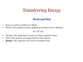 Transferring Energy
Work and Heat
• Force is a push or pull on an object.
• Work is the product of force applied to an object over a distance:
• Energy is the work done to move an object against a force.
• Heat is the transfer of energy between two objects.
• Energy is the capacity to do work or transfer heat.
dFw 
 