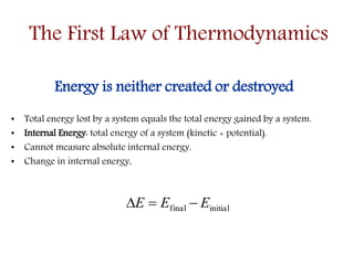 The First Law of Thermodynamics
Energy is neither created or destroyed
• Total energy lost by a system equals the total energy gained by a system.
• Internal Energy: total energy of a system (kinetic + potential).
• Cannot measure absolute internal energy.
• Change in internal energy,
initialfinal EEE 
 