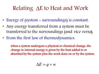 • Energy of (system + surroundings) is constant.
• Any energy transferred from a system must be
transferred to the surroundings (and vice versa).
• From the first law of thermodynamics:
when a system undergoes a physical or chemical change, the
change in internal energy is given by the heat added to or
absorbed by the system plus the work done on or by the system:
Relating E to Heat and Work
wqE 
 