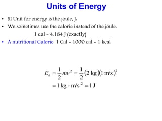 Units of Energy
• SI Unit for energy is the joule, J:
• We sometimes use the calorie instead of the joule:
1 cal = 4.184 J (exactly)
• A nutritional Calorie: 1 Cal = 1000 cal = 1 kcal
  
J1m/s-kg1
m/s1kg2
2
1
2
1
2
22

 mvEk
 