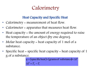 Heat Capacity and Specific Heat
• Calorimetry = measurement of heat flow.
• Calorimeter = apparatus that measures heat flow.
• Heat capacity = the amount of energy required to raise
the temperature of an object (by one degree).
• Molar heat capacity = heat capacity of 1 mol of a
substance.
• Specific heat = specific heat capacity = heat capacity of 1
g of a substance.
   
if TTT
Tq

 substanceofgramsheatspecific
Calorimetry
 