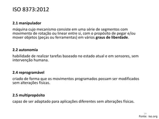 ISO 8373:2012
2.1 manipulador
máquina cujo mecanismo consiste em uma série de segmentos com
movimento de rotação ou linear entre si, com o propósito de pegar e/ou
mover objetos (peças ou ferramentas) em vários graus de liberdade.
2.2 autonomia
habilidade de realizar tarefas baseado no estado atual e em sensores, sem
intervenção humana.
2.4 reprogramável
criado de forma que os movimentos programados possam ser modificados
sem alterações físicas.
2.5 multipropósito
capaz de ser adaptado para aplicações diferentes sem alterações físicas.
Fonte: iso.org
14
 