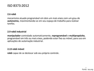 ISO 8373:2012
2.6 robô
mecanismo atuado programável em dois um mais eixos com um grau de
autonomia, movimentando-se em seu espaço de trabalho para realizar
tarefas.
2.9 robô industrial
manipulador controlado automaticamente, reprogramável e multipropósito,
programável em três ou mais eixos, podendo estar fixo ou móvel, para uso em
aplicações de automação industrial.
2.13 robô móvel
robô capaz de se deslocar sob seu próprio controle.
Fonte: iso.org
15
 
