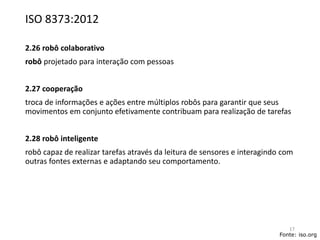 ISO 8373:2012
2.26 robô colaborativo
robô projetado para interação com pessoas
2.27 cooperação
troca de informações e ações entre múltiplos robôs para garantir que seus
movimentos em conjunto efetivamente contribuam para realização de tarefas
2.28 robô inteligente
robô capaz de realizar tarefas através da leitura de sensores e interagindo com
outras fontes externas e adaptando seu comportamento.
Fonte: iso.org
17
 