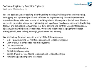 Software Engineer / Robotics Engineer
Waltham, Massachusetts
For this position we are seeking a hard working individual with experience developing,
debugging and optimizing real-time software for implementing closed-loop feedback
control on the world’s most advanced walking robots. We require a Bachelors or Masters
degree in computer science or engineering and significant hands-on experience developing,
testing, and debugging software for real-time sensing and control. Strong interpersonal,
speaking and writing skills are required. We desire experience ranging from concept
through build, test, debug, redesign, production and delivery.
We are looking for experience in several of the following areas:
• C, C++ programming for real-time control and sensor processing
• QNX or Linux in embedded real-time systems
• CVS or Mercurial
• Code control discipline
• Digital signal processing
• Device drivers for interfacing to control and sensing hardware
• Networking and peripheral interfaces
57
 