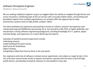 Software Perception Engineer
Waltham, Massachusetts
We are seeking a Robotics Engineer to give our legged robots the ability to navigate through forests and
across mountains. Combining state of the art sensors with unusually mobile robots, and working with
perception experts from multiple organizations, our projects offer the opportunity to make
autonomous systems work on high profile, outdoor robots.
The ideal candidate has experience participating in hands-on robotics research and expertise with
motion planning and LIDAR/vision processing. He or she should be a MS, PhD, or highly-skilled BS, and
should have a strong software engineering background, including knowledge of C++, python, object
oriented design, and experience on a team delivering real systems.
Examples of excellent practical experience include:
calibrating cameras,
model building from point clouds,
data fusion for localization,
object tracking,
and getting a robot from here to there in the real world.
Our engineers write lots of software, conduct sensor experiments, test robots on rough terrain in the
rain and snow, communicate results to experts and laymen, operate with the team to pull off high-
profile demos, and develop innovative solutions to new problems every day.
58
 