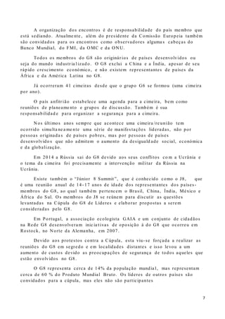 7
A organização dos encontros é de responsabilidade do país membro que
está sediando. Atualme nte , além do presidente da Comissão Europeia também
são convidados para os encontros como observadores alguma s cabeças do
Banco Mundial, do FMI, da O MC e da O N U.
Todos os membros do G8 são originár ios de países desenvolvidos ou
seja do mundo industr ia l izad o. O G8 exclui a China e a Índia, apesar de seu
rápido crescimento económico, e não existem representantes de países da
África e da América Latina no G8.
Já ocorreram 41 cimeiras desde que o grupo G6 se formou (uma cimeira
por ano).
O país anfitr ião estabelece uma agenda para a cimeira, bem como
reuniões de planeame nto e grupos de discussão. Também é sua
responsabilidad e para organiza r a segurança para a cimeira.
N os últimos anos sempre que acontece uma cimeira /re união tem
ocorrido simulta ne a me nte uma série de manifes tações lideradas, não por
pessoas originada s de países pobres, mas por pessoas de países
desenvolvido s que não admitem o aumento da desiguald ade social, económica
e da globalização.
Em 2014 a Rússia sai do G8 devido aos seus conflitos co m a Ucrânia e
o tema da cimeira foi precisamente a intervenção militar da Rússia na
Ucrânia.
Existe também o “Júnior 8 Summit ”, que é conhecido como o J8, que
é uma reunião anual de 14 - 17 anos de idade dos representantes dos países -
membros do G8, ao qual também pertencem o Brasil, China, Índia, México e
África do Sul. O s membros do J8 se reúnem para discutir as questões
levantadas na Cúpula do G8 de Líderes e elaborar propostas a serem
consideradas pelo G8.
Em Portugal, a associação ecologista GAIA e um conjunto de cidadãos
na Rede G8 desenvolvera m inic ia t ivas de oposição à do G8 que ocorreu em
Rostock, no N orte da Alemanha, em 2007.
Devido aos protestos contra a Cúpula, esta viu- se forçada a realizar as
reuniões do G8 em segredo e em localidades distantes e isso levou a um
aumento de custos devido as preocupações de segurança de todos aqueles que
estão envolvidos no G8 .
O G8 representa cerca de 14% da população mundia l, mas representam
cerca de 60 % do Produto Mundial Bruto. O s líderes de outros países são
convidados para a cúpula, mas eles não são participantes
 