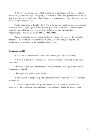 8
O G8 precisa tornar- se o G10 e para isso acontecer a China e a Índia
merecem ganhar um lugar no grupo. A China e Índia não pertencem ao G - 20,
que é um fórum de ministro s das finanças e governadores dos bancos centrais
criadas pelo anterior G7.
Explic ita me nte, a função do G- 8 é a de decidir qual ou quais caminhos
o mundo deve seguir, pois esses países possuem economias consolidadas e
suas forças políticas exercem grande influê nc ia nas instit uições e
organizaçõe s mundia is, como O N U, FMI, O MC.
Desde a criação do g8 houve melhor ia s desde das curva de emissões
passadas, á distância das metas de K yoto, ás emissões per capita, ás
políticas para o futuro e ás energias renováveis.
Estrutura do G8
O G8 não é considerado como uma instit uiç ão internac io na l;
• N ão tem estrutura complexa - sem burocracia, pessoal ou de infra-
estrutura;
• Entidade política internac io na l independente feita para facilitar a
governança global;
• Diálogo infor ma l - para definir;
• Prosseguir a resposta pode imediata me nte e seu interesse - maiores
accionistas .
• Tem desempenhado um papel important e a resolver alguns dos
principa is da segurança internac io na l e económica desde há trinta anos.
 
