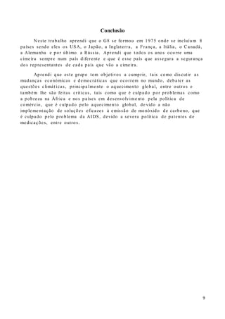 9
Conclusão
N este trabalho aprendi que o G8 se formou em 1975 onde se incluía m 8
países sendo eles os USA, o Japão, a Inglaterra, a França, a Itália, o Canadá,
a Alemanha e por último a Rússia. Aprendi que todos os anos ocorre uma
cimeira sempre num país diferente e que é esse país que assegura a segurança
dos representantes de cada país que vão a cimeira.
Aprendi que este grupo tem objetivos a cumprir, tais como discutir as
mudanças económicas e democráticas que ocorrem no mundo, debater as
questões climát icas, principa lme nte o aquecimento global, entre outros e
também lhe são feitas criticas, tais como que é culpado por problemas como
a pobreza na África e nos países em desenvolvime nto pela política de
comércio, que é culpado pelo aquecimento global, de vido a não
imple me nt ação de soluções eficazes à emissão de monóxido de carbono, que
é culpado pelo problema da AIDS, devido a severa política de patentes de
medicações, entre outros.
 
