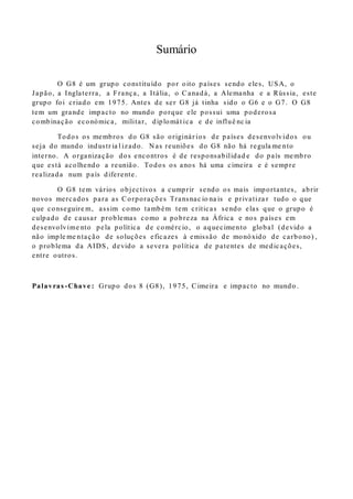 Sumário
O G8 é um grupo constituído por oito países sendo eles, USA, o
Japão, a Inglaterra, a França, a Itália, o Canadá, a Alemanha e a Rússia, este
grupo foi criado em 1975. Antes de ser G8 já tinha sido o G6 e o G7. O G8
tem um grande impacto no mundo porque ele possui uma poderosa
combinação económica, militar, diplomát ica e de influê nc ia
Todos os membros do G8 são originár ios de países desenvolvidos ou
seja do mundo industr ia l izado. N as reuniões do G8 não há regula me nto
interno. A organização dos encontros é de responsabilidad e do país membro
que está acolhendo a reunião. Todos os anos há uma cimeira e é sempre
realizada num país diferente.
O G8 tem vários objectivos a cumprir sendo os mais importantes, abrir
novos mercados para as Corporações Transnac io na is e privatiza r tudo o que
que conseguire m, assim como também tem criticas sendo elas que o grupo é
culpado de causar problemas como a pobreza na África e nos países em
desenvolvime nto pela política de comércio, o aquecimento global (devido a
não imple me ntação de soluções eficazes à emissão de monóxido de carbono) ,
o problema da AIDS, devido a severa política de patentes de medicações,
entre outros.
Palavras -Chave : Grupo dos 8 (G8), 1975, Cimeira e impacto no mundo .
 