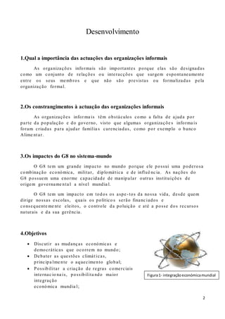 2
Desenvolvimento
1.Qual a importância das actuações das organizações informais
As organizações informais são importantes porque elas são designadas
como um conjunto de relações ou interacções que surgem espontaneamente
entre os seus membros e que não são previstas ou formalizadas pela
organização formal.
2.Os constrangimentos à actuação das organizações informais
As organizações infor ma is têm obstáculos como a falta de ajuda por
parte da população e do governo, visto que algumas organizaçõe s informa is
foram criadas para ajudar família s carenciadas, como por exemplo o banco
Alime nt ar.
3.Os impactes do G8 no sistema-mundo
O G8 tem um grande impacto no mundo porque ele possui uma poderosa
combinação económica, militar, diplomát ica e de influê nc ia. As nações do
G8 possuem uma enorme capacidade de manipular outras instit uições de
origem govername nta l a nível mundia l.
O G8 tem um impacto em todos os aspe- tos da nossa vida, desde quem
dirige nossas escolas, quais os político s serão financ iados e
consequente me nte eleitos, o controle da poluição e até a posse dos recursos
naturais e da sua gerência.
4.Objetivos
 Discutir as mudanças económicas e
democráticas que ocorrem no mundo;
 Debater as questões climát icas,
principa lme nte o aquecimento global;
 Possibilitar a criação de regras comerciais
internac io na is, possibilita ndo maior
integração
económica mundia l;
Figura1- integraçãoeconómicamundial
 