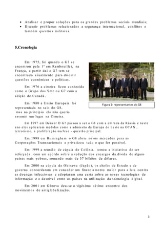 3
 Analisar e propor soluções para os grandes problemas sociais mundia is;
 Discutir problemas relacionados a segurança internac io na l, conflitos e
também questões militar es.
5.Cronologia
Em 1975, foi quando o G7 se
encontrou pela 1ª em Rambouille t, na
França, a partir daí o G7 tem se
encontrado anualme nte para discutir
questões económicas e políticas.
Em 1976 a cimeira ficou conhecida
como o Grupo dos Sete ou G7 com a
adição de Canadá.
Em 1980 a União Europeia foi
representada no seio do G8,
mas no princíp io ela não queria
assumir um lugar na Cimeira.
Em 1997 e m De nve r O G7 pa ssou a s e r o G8 c om a e ntra da da Rússia e ne ste
a no e le s a plic a ra m me dida s c omo a a dmissã o da Europa do Le ste na OTAN ,
te rrorismo, a prolife ra ç ã o nuc le a r - que stã o princ ipa l.
Em 1998 em Birmingha m o G8 abriu novos mercados para as
Corporações Transnacio na is e privatizo u tudo o que for possível.
Em 1999 a reunião de cúpula de Colónia, tomou a iniciat iva de ser
reforçada, com um acordo sobre a redução dos encargos da dívida de alguns
países mais pobres, somando mais de 37 bilhões de dólares.
Em 2000 na cúpula de O kinawa (Japão), os chefes de Estado e de
governo concordaram em conceder um financ ia me nto maior para a luta con tra
as doenças infeccio sas e adoptaram uma carta sobre as novas tecnologia s de
infor mação e o desnível entre os países na utilização da tecnologia digita l.
Em 2001 em Génova deu- se o vigés imo sétimo encontro dos
movime ntos de antigloba li zação.
Figura 2- representantes do G8
 
