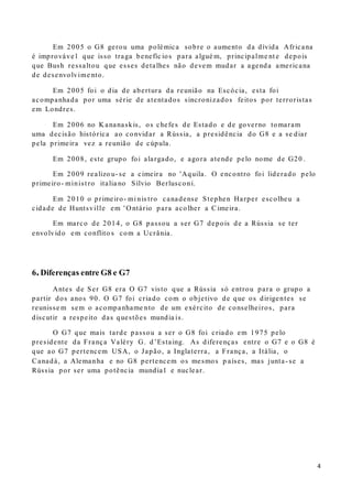 4
Em 2005 o G8 gerou uma polémica sobre o aumento da dívida Africana
é improváve l que isso traga benefíc ios para algué m, principalme nt e depois
que Bush ressaltou que esses detalhes não devem mudar a agenda americana
de desenvolvime nto.
Em 2005 foi o dia de abertura da reunião na Escócia, esta foi
acompanhada por uma série de atentados sincronizados feitos por terroristas
em Londres.
Em 2006 no K ananaskis, os chefes de Estado e de governo tomaram
uma decisão histórica ao convidar a Rússia, a presidência do G8 e a se diar
pela primeira vez a reunião de cúpula.
Em 2008, este grupo foi alargado, e agora atende pelo nome de G20 .
Em 2009 realizo u- se a cimeira no 'Aquila. O encontro foi liderado pelo
primeiro- minist ro italia no Sílvio Berlusconi.
Em 2010 o primeiro- mi nis tro canadense Stephen Harper escolheu a
cidade de Huntsville em ' O ntário para acolher a Cimeira.
Em marco de 2014, o G8 passou a ser G7 depois de a Rússia se ter
envolvido em conflito s com a Ucrânia.
6.Diferenças entre G8 e G7
Antes de Ser G8 era O G7 visto que a Rússia só entrou para o grupo a
partir dos anos 90. O G7 foi criado com o objetivo de que os dirigentes se
reunisse m sem o acompanhame nto de um exército de conselheiros, para
discutir a respeito das questões mundia is.
O G7 que mais tarde passou a ser o G8 foi criado em 1975 pelo
presidente da França Valéry G. d’Estaing. As diferenças entre o G7 e o G8 é
que ao G7 pertencem USA, o Japão, a Inglaterra, a França, a Itália, o
Canadá, a Alemanha e no G8 pertencem os mesmos p aíses, mas junta- se a
Rússia por ser uma potência mundia l e nuclear.
 