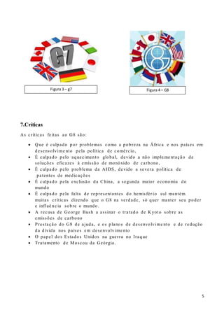 5
7.Críticas
As críticas feitas ao G8 são:
 Q ue é culpado por problemas como a pobreza na África e nos países em
desenvolvime nto pela política de comércio,
 É culpado pelo aquecimento global, devido a não imple me ntação de
soluções eficazes à emissão de monóxido de carbono,
 É culpado pelo problema da AIDS, devido a severa política de
patentes de medicações
 É culpado pela exclusão da China, a segunda maior economia do
mundo
 É culpado pela falta de representantes do hemis fér io sul mantém
muitas críticas dizendo que o G8 na verdade, só quer manter seu poder
e influê nc ia sobre o mundo.
 A recusa de George Bush a assinar o tratado de K yoto sobre as
emissões de carbono
 Prestação do G8 de ajuda, e os planos de desenvolvime nto e de redução
da dívida nos países em desenvolvime nto
 O papel dos Estados Unidos na guerra no Iraque
 Tratamento de Moscou da Geórgia.
Figura 4 – G8Figura 3 – g7
 