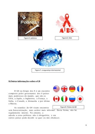 6
8.Outras informações sobre o G8
O G8 ou Grupo dos 8 é um encontro
composto pelos governantes dos 8 países
mais poderosos do mundo, que são os
USA, o Japão, a Inglaterra, a França, a
Itália, o Canadá, a Alemanha e por último
a Rússia.
As reuniões do G8 visam encontros
sem burocratização, num caráter mais infor ma l. Desta forma, não há
regulame nto interno . N o entanto, a
adesão a estas políticas não é obrigatório, e em
outros países pode decidir se quer ou não obedecer.
Figura 8 –Países do G8
Figura 7- a segurança internacional
Figura 5- pobreza Figura 6- Aids
 
