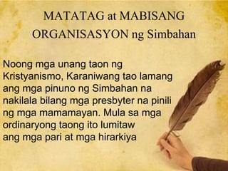 MATATAG at MABISANG
ORGANISASYON ng Simbahan
Noong mga unang taon ng
Kristyanismo, Karaniwang tao lamang
ang mga pinuno ng Simbahan na
nakilala bilang mga presbyter na pinili
ng mga mamamayan. Mula sa mga
ordinaryong taong ito lumitaw
ang mga pari at mga hirarkiya
 