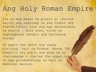 Ang Holy Roman Empire
Isa sa mga mayor ng plasyo si charles
martel ang nagsikap na pag isahin ang
france.tinalo niya ang mga mananalakay
na muslim . Mula noon, hindi na
nagtangkang sakupin ang kanlurang
europa
Si pepin the short ang unang
hinirang hari ng france. Noong 768,
humalili kay pepin ang anak na si
charlemange o charles the great,isa
sa mga pinakamahusay na hari sa
medieval period.
 