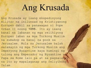 Ang Krusada
Ang Krusada ay isang ekspedisyong
militar na inilunsad ng Kristiyanong
Europeo dahil sa panawagan ni Pope
Urban II noong 1095. Ito ay isang
banal na labanan ng mga relihiyong
Europeo laban sa mga Turkong Muslim
na sumakop sa banal na pook sa
Jerusalem. Mula sa Jerusalem balak
salakayin ng mga Turkong Muslim ang
Imperyong Byzantine kaya humingi ng
tulong ang Emperador ng Byzantine sa
Papa sa Rome lalo pa at sa pagsalakay
na ito ay mapalaganap ang reliyihong
Islam
 