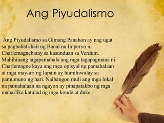 Ang Piyudalismo sa Gitnang Panahon ay nag ugat
sa paghahati-hait ng Banal na Imperyo ni
Charlemagnebatay sa kasunduan sa Verdum.
Mahihinang tagapamahala ang mga tagapagmana ni
Charlemagne kaya ang mga opisyal ng pamahalaan
at mga may-ari ng lupain ay humihiwalay sa
pamumuno ng hari. Naibangon muli ang mga lokal
na pamahalaan na ngayon ay pinapatakbo ng mga
maharlika katulad ng mga konde at duke.
Ang Piyudalismo
 