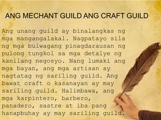 Ang unang guild ay binalangkas ng
mga mangangalakal. Nagpatayo sila
ng mga bulwagang pinagdarausan ng
pulong tungkol sa mga detalye ng
kanilang negosyo. Nang lumaki ang
mga bayan, ang mga artisan ay
nagtatag ng sariling guild. Ang
bawat craft o kasanayan ay may
sariling guild. Halimbawa, ang
mga karpintero, barbero,
panadero, sastre at iba pang
hanapbuhay ay may sariling guild.
ANG MECHANT GUILD ANG CRAFT GUILD
 