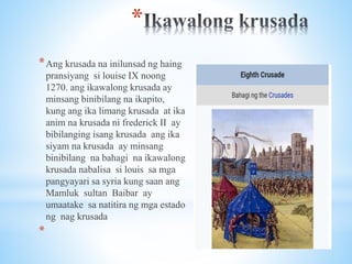 *
*Ang krusada na inilunsad ng haing
pransiyang si louise IX noong
1270. ang ikawalong krusada ay
minsang binibilang na ikapito,
kung ang ika limang krusada at ika
anim na krusada ni frederick II ay
bibilanging isang krusada ang ika
siyam na krusada ay minsang
binibilang na bahagi na ikawalong
krusada nabalisa si louis sa mga
pangyayari sa syria kung saan ang
Mamluk sultan Baibar ay
umaatake sa natitira ng mga estado
ng nag krusada
*
 