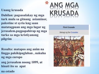 Unang krusada
Dahilan: pagsasalakay ng mga
turk mula sa gitnang asiaminor,
palestine st syria kng saan
matatagpuan ang mga lugar ng
jerusalem.pagpapahirap ng mga
turko sa mga kristiyanong
pilgrim
Resulta: matapos ang anim na
linggo pakikipaglaban , nakuha
ng mga europo
ang jerusalem noong 1099, at
hinati ito sa apat
na estado
*
 