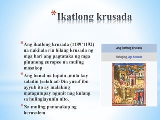 *
*Ang ikatlong krusada (1189’1192)
na nakilala rin bilang krusada ng
mga hari ang pagtataka ng mga
pinunong europeo na muling
masakop
*Ang banal na lupain ,mula kay
saladin (salah ad-Din yusuf ibn
ayyub ito ay malaking
matagumpay ngunit nag kulang
sa hulinglayunin nito.
*Na muling pananakop ng
herusalem
 