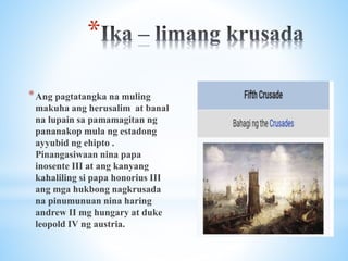 *
*Ang pagtatangka na muling
makuha ang herusalim at banal
na lupain sa pamamagitan ng
pananakop mula ng estadong
ayyubid ng ehipto .
Pinangasiwaan nina papa
inosente III at ang kanyang
kahaliling si papa honorius III
ang mga hukbong nagkrusada
na pinumunuan nina haring
andrew II mg hungary at duke
leopold IV ng austria.
 