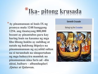 *
*Ay pinamunuan ni louis IX ng
pransya mula 1248 hanggang
1254. ang tinatayang 800,000
bezant ay pinantubos para kay
haring louis na kasama ng mga
libo libong hukbo ay nabihag at
natalo ng hukbong ihipsiyo na
pinamumunuan ng ayyubid sultan
na si turanshah na sinuportahan
ng mga bahayyira mamluk na
pinamunuan nina faris ad –din
aktai, baibars – albunduqdari
,Qutuz at Qalawun.
 
