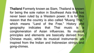 Thailand Formerly known as Siam, Thailand is known
for being the sole nation in Southeast Asia that has
never been ruled by a Western power. It is for this
reason that the country is also called “Muang Thai,”
which means “Land of the Free.” History and
geography indicates that Thai music is a
conglomeration of Asian influences. Its musical
principles and elements are basically derived from
Chinese music, while its musical instruments are
inspired from the Indian and Indonesian strings and
gong-chimes.
 