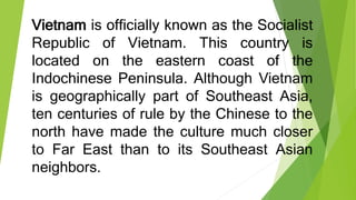 Vietnam is officially known as the Socialist
Republic of Vietnam. This country is
located on the eastern coast of the
Indochinese Peninsula. Although Vietnam
is geographically part of Southeast Asia,
ten centuries of rule by the Chinese to the
north have made the culture much closer
to Far East than to its Southeast Asian
neighbors.
 