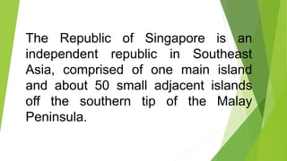 The Republic of Singapore is an
independent republic in Southeast
Asia, comprised of one main island
and about 50 small adjacent islands
off the southern tip of the Malay
Peninsula.
 
