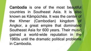 Cambodia is one of the most beautiful
countries in Southeast Asia. It is also
known as Kâmpŭchéa. It was the center of
the Khmer (Cambodian) kingdom of
Angkor, a great empire that dominated
Southeast Asia for 600 years. Their music
gained a world-wide reputation in the
1960s until the dramatic political problems
in Cambodia.
 
