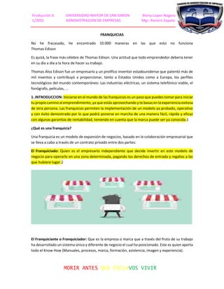 Producción II UNIVERSIDAD MAYOR DE SAN SIMON Rieny Lopez Nagera
1/2021 ADMINISTRACION DE EMPRESAS Mgr. Ramiro Zapata
MORIR ANTES QUE ESCLAVOS VIVIR
FRANQUICIAS
No he fracasado, he encontrado 10.000 maneras en las que esto no funciona
Thomas Edison
Es quizá, la frase más célebre de Thomas Edison. Una actitud que todo emprendedor debería tener
en su día a día a la hora de hacer su trabajo.
Thomas Alva Edison fue un empresario y un prolífico inventor estadounidense que patentó más de
mil inventos y contribuyó a proporcionar, tanto a Estados Unidos como a Europa, los perfiles
tecnológicos del mundo contemporáneo: Las industrias eléctricas, un sistema telefónico viable, el
fonógrafo, películas, …
1. INTRODUCCION: Iniciarse en el mundo de las franquicias es un paso que puedes tomar para iniciar
tu propio camino al emprendimiento, ya que estás aprovechando y te basas en la experiencia exitosa
de otra persona. Las franquicias permiten la implementación de un modelo ya probado, operativo
y con éxito demostrado por lo que podrá ponerse en marcha de una manera fácil, rápida y eficaz
con algunas garantías de rentabilidad, teniendo en cuenta que la marca puede ser ya conocida.1
¿Qué es una franquicia?
Una franquicia es un modelo de expansión de negocios, basado en la colaboración empresarial que
se lleva a cabo a través de un contrato privado entre dos partes:
El Franquiciado: Quien es el empresario independiente que decide invertir en este modelo de
negocio para operarlo en una zona determinada, pagando los derechos de entrada y regalías a las
que hubiere lugar.2
El Franquiciante o Franquiciador: Que es la empresa o marca que a través del fruto de su trabajo
ha desarrollado un sistema único y diferente de negocio el cual ha posicionado. Este es quien aporta
todo el Know How (Manuales, procesos, marca, formación, asistencia, imagen y experiencia).
 