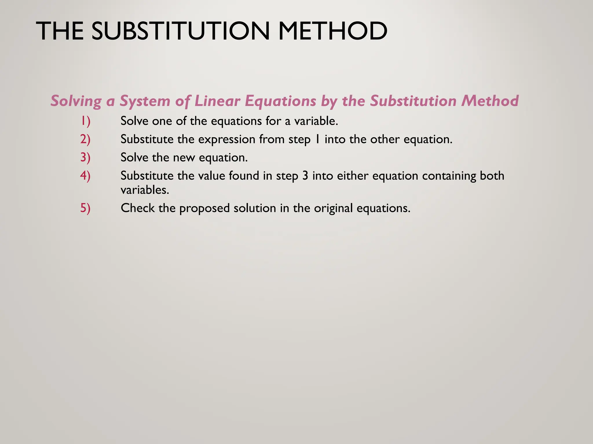 THE SUBSTITUTION METHOD
Solving a System of Linear Equations by the Substitution Method
1) Solve one of the equations for a variable.
2) Substitute the expression from step 1 into the other equation.
3) Solve the new equation.
4) Substitute the value found in step 3 into either equation containing both
variables.
5) Check the proposed solution in the original equations.
 