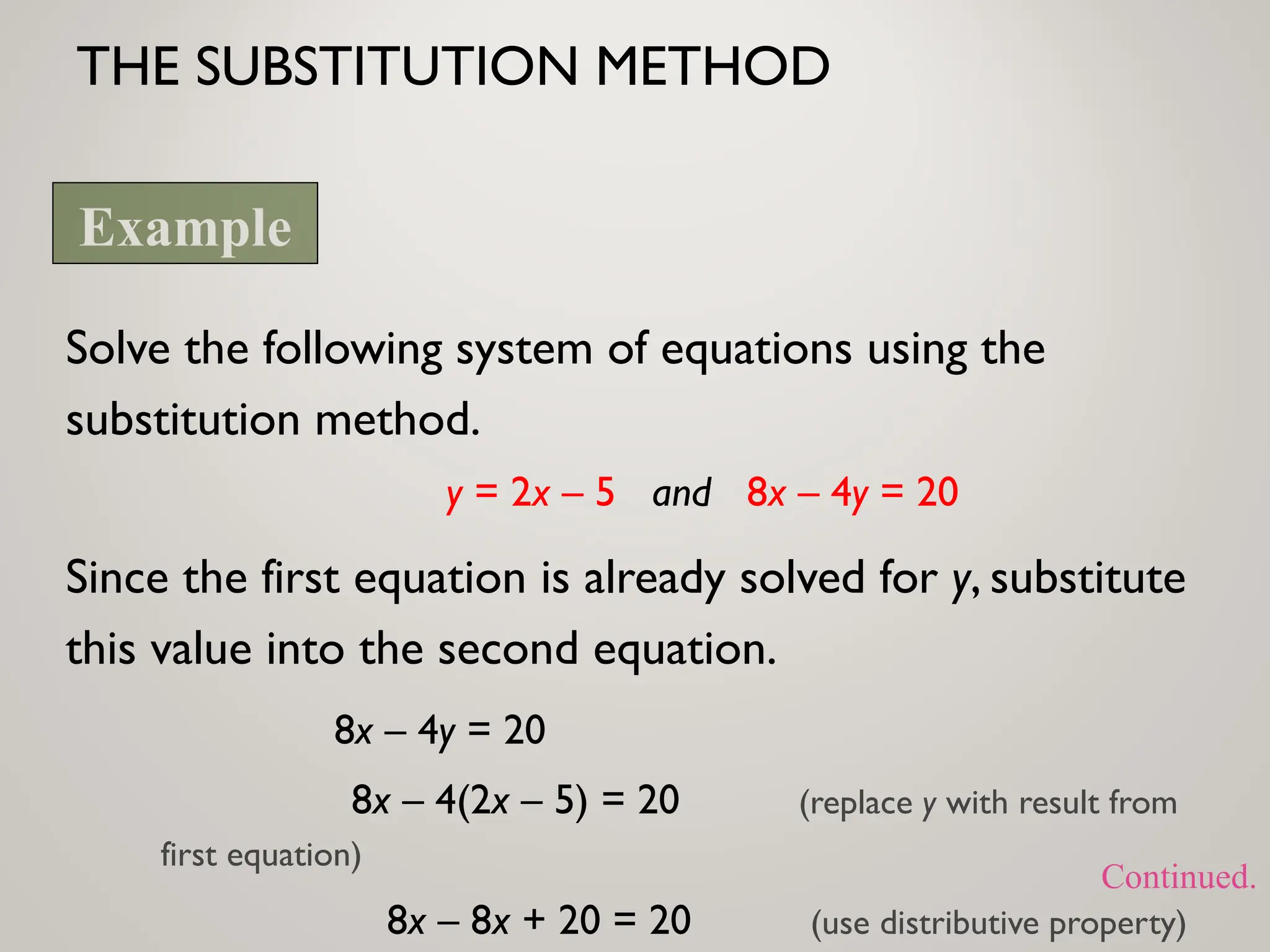 THE SUBSTITUTION METHOD
Solve the following system of equations using the
substitution method.
y = 2x – 5 and 8x – 4y = 20
Since the first equation is already solved for y, substitute
this value into the second equation.
8x – 4y = 20
8x – 4(2x – 5) = 20 (replace y with result from
first equation)
8x – 8x + 20 = 20 (use distributive property)
Example
Continued.
 