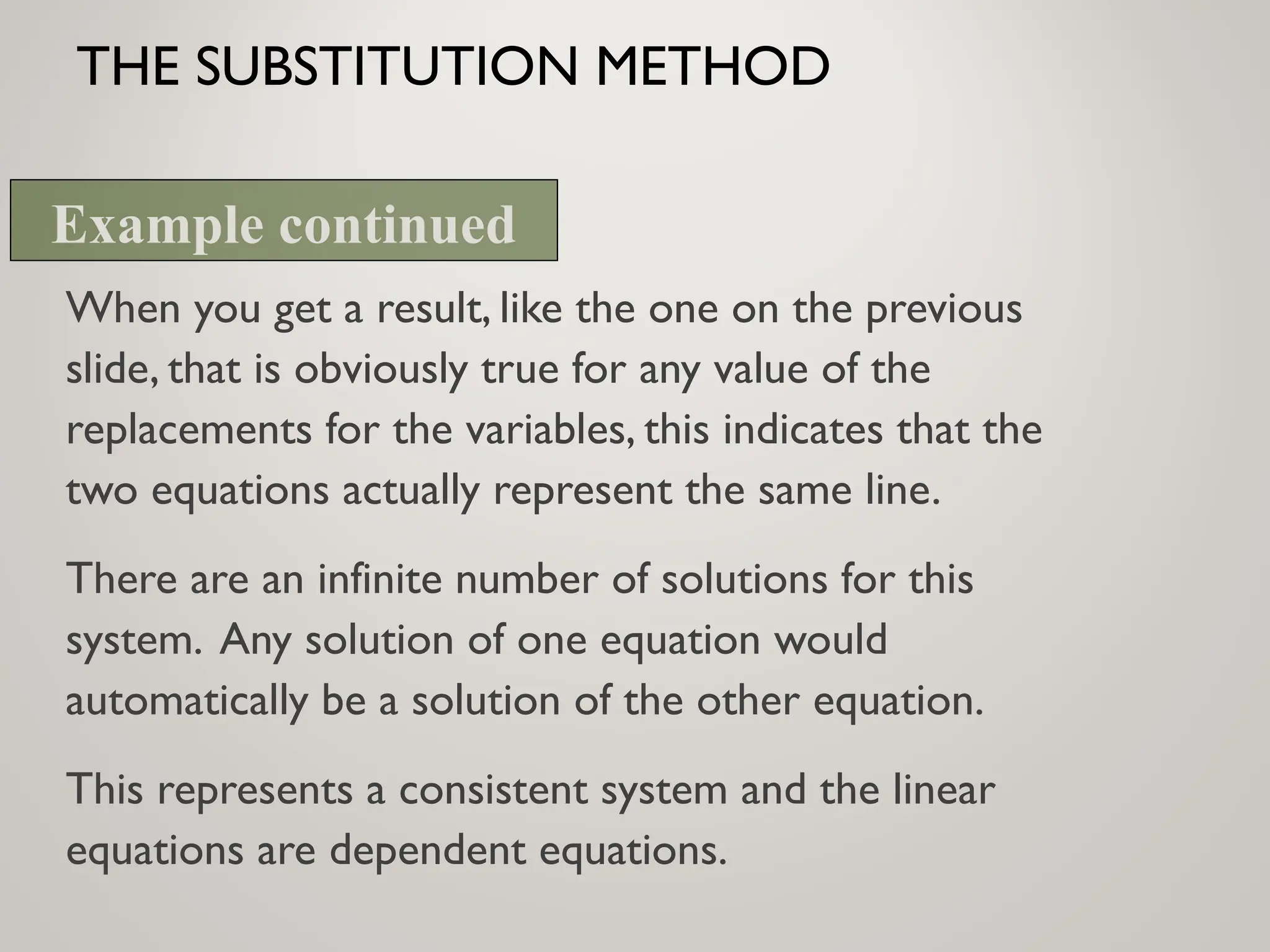 THE SUBSTITUTION METHOD
When you get a result, like the one on the previous
slide, that is obviously true for any value of the
replacements for the variables, this indicates that the
two equations actually represent the same line.
There are an infinite number of solutions for this
system. Any solution of one equation would
automatically be a solution of the other equation.
This represents a consistent system and the linear
equations are dependent equations.
Example continued
 