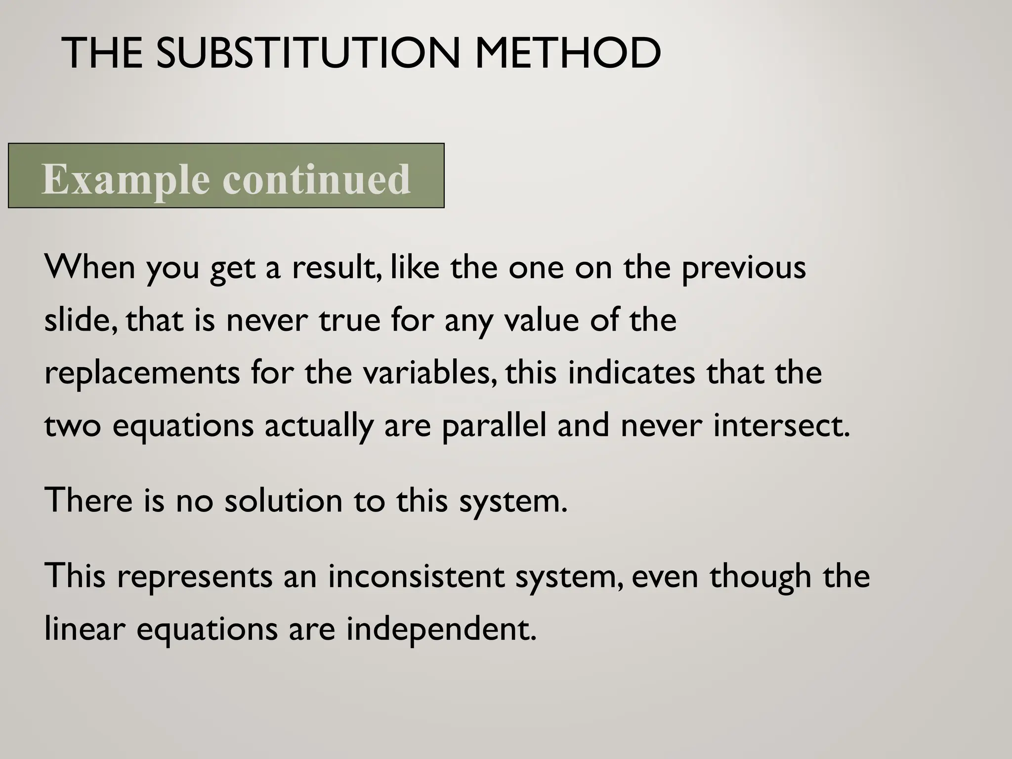 THE SUBSTITUTION METHOD
When you get a result, like the one on the previous
slide, that is never true for any value of the
replacements for the variables, this indicates that the
two equations actually are parallel and never intersect.
There is no solution to this system.
This represents an inconsistent system, even though the
linear equations are independent.
Example continued
 