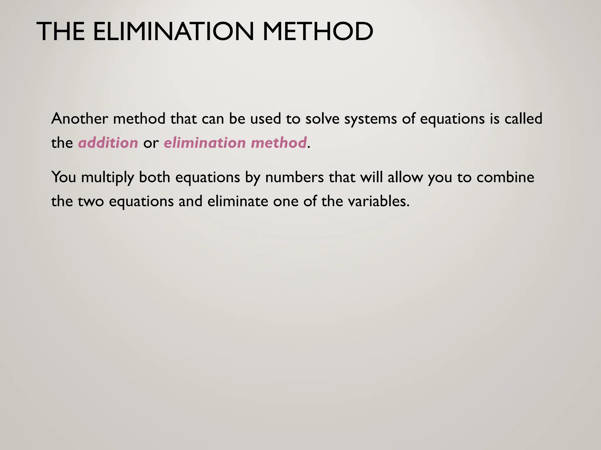 THE ELIMINATION METHOD
Another method that can be used to solve systems of equations is called
the addition or elimination method.
You multiply both equations by numbers that will allow you to combine
the two equations and eliminate one of the variables.
 