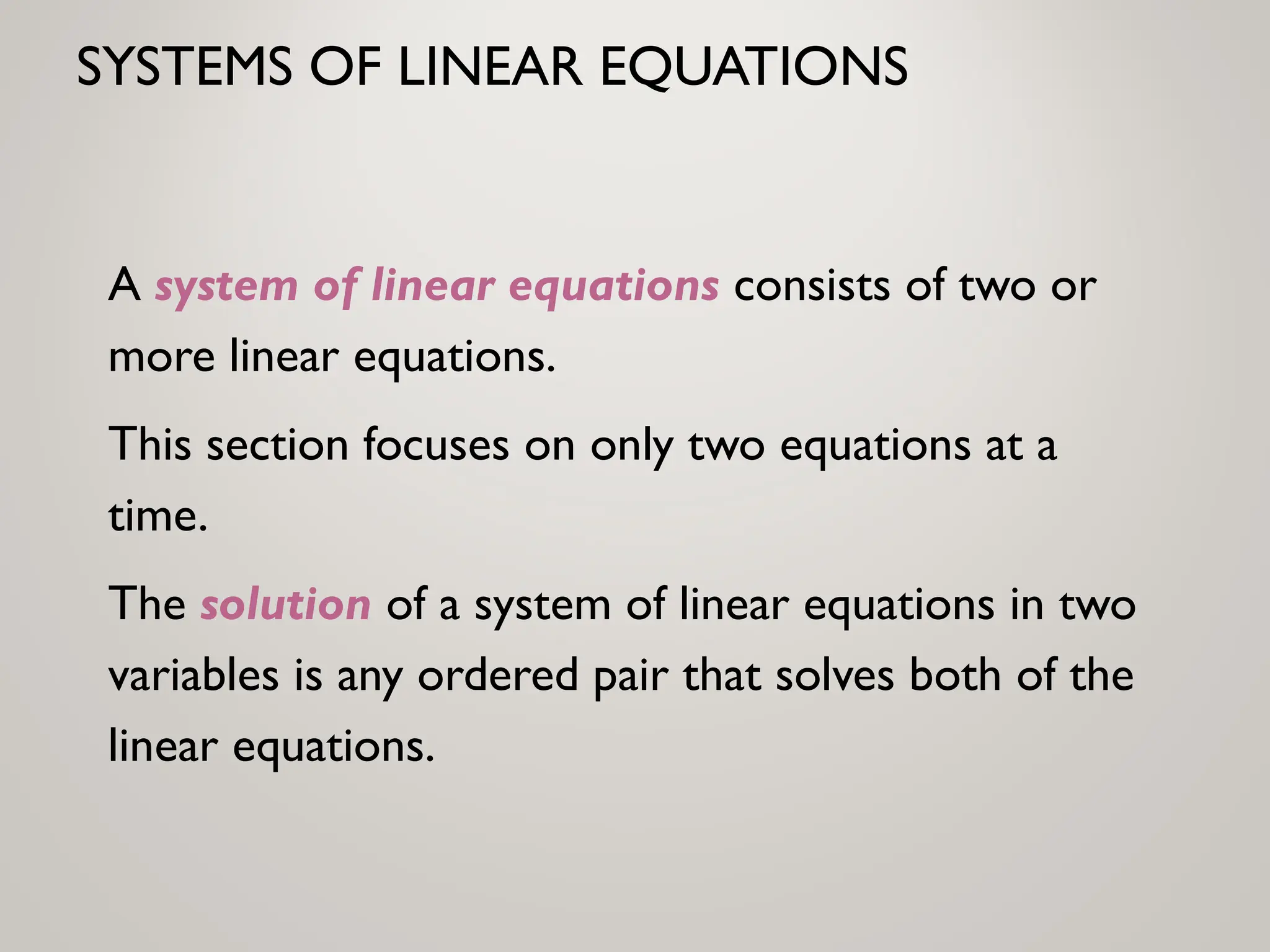 SYSTEMS OF LINEAR EQUATIONS
A system of linear equations consists of two or
more linear equations.
This section focuses on only two equations at a
time.
The solution of a system of linear equations in two
variables is any ordered pair that solves both of the
linear equations.
 