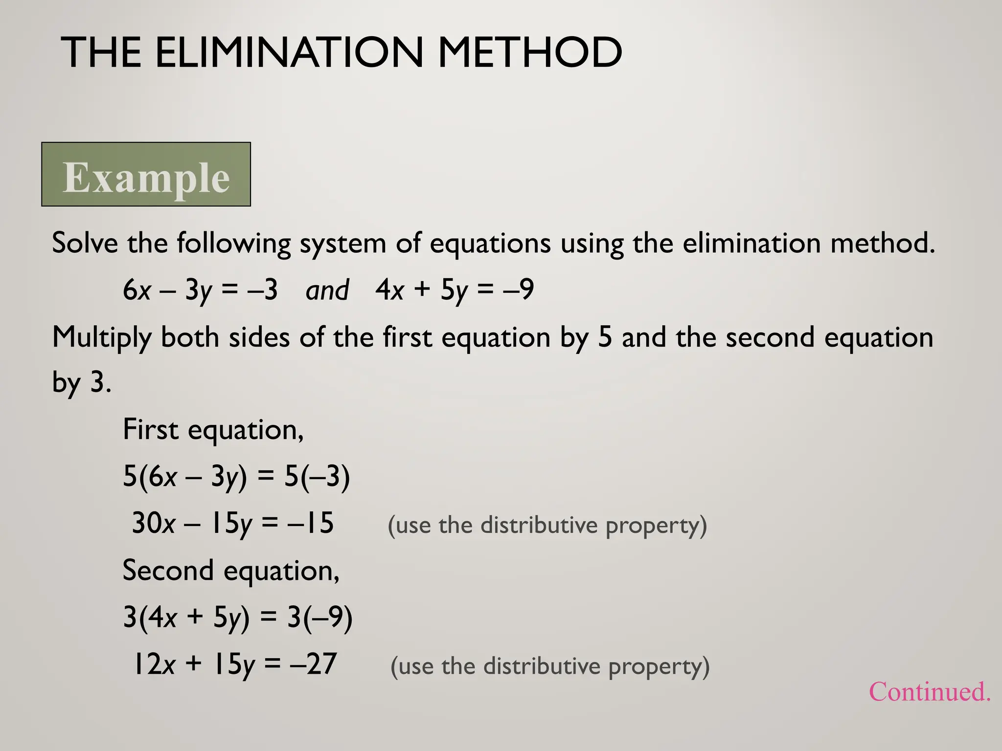 THE ELIMINATION METHOD
Solve the following system of equations using the elimination method.
6x – 3y = –3 and 4x + 5y = –9
Multiply both sides of the first equation by 5 and the second equation
by 3.
First equation,
5(6x – 3y) = 5(–3)
30x – 15y = –15 (use the distributive property)
Second equation,
3(4x + 5y) = 3(–9)
12x + 15y = –27 (use the distributive property)
Example
Continued.
 