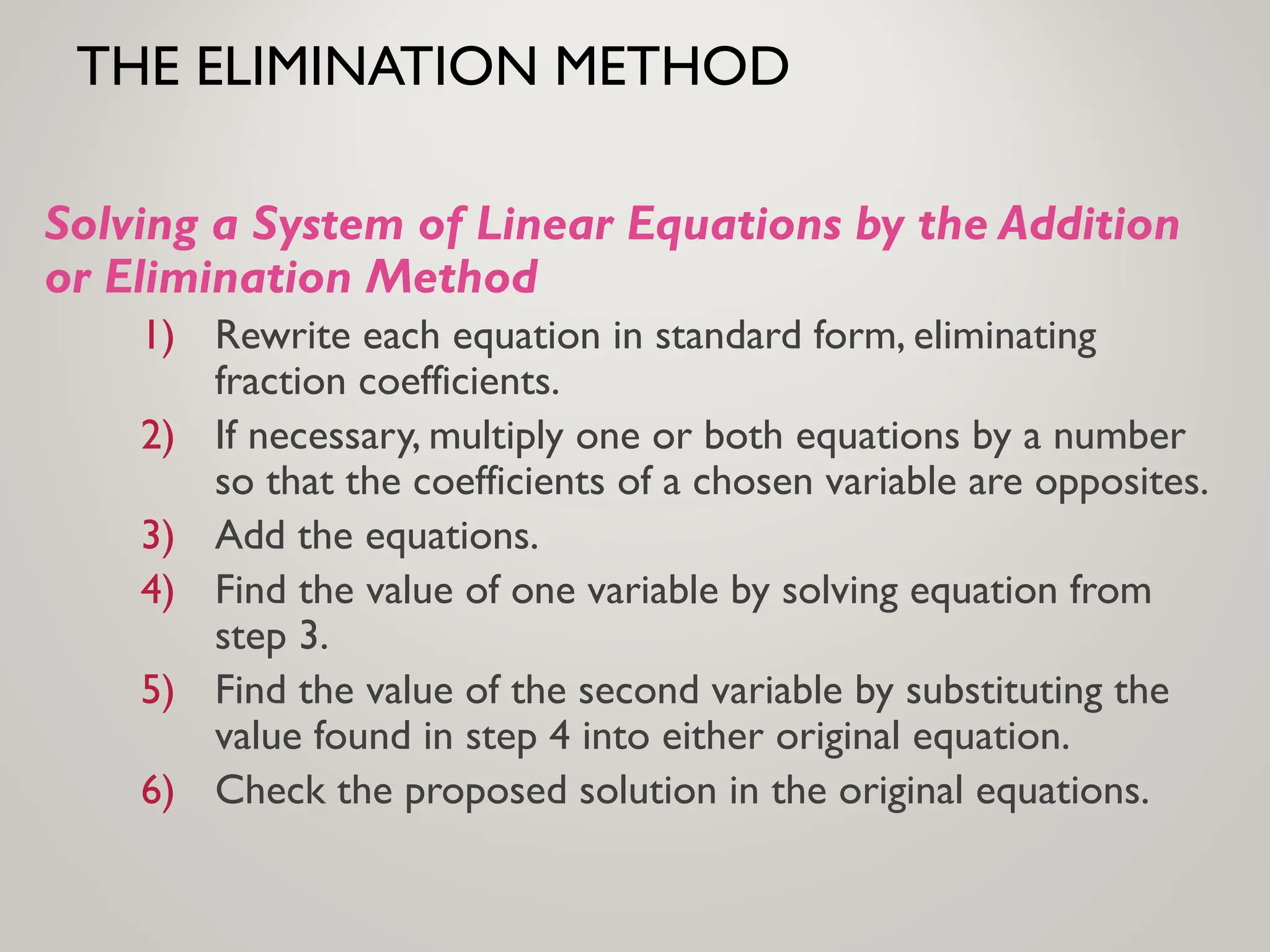 THE ELIMINATION METHOD
Solving a System of Linear Equations by the Addition
or Elimination Method
1) Rewrite each equation in standard form, eliminating
fraction coefficients.
2) If necessary, multiply one or both equations by a number
so that the coefficients of a chosen variable are opposites.
3) Add the equations.
4) Find the value of one variable by solving equation from
step 3.
5) Find the value of the second variable by substituting the
value found in step 4 into either original equation.
6) Check the proposed solution in the original equations.
 