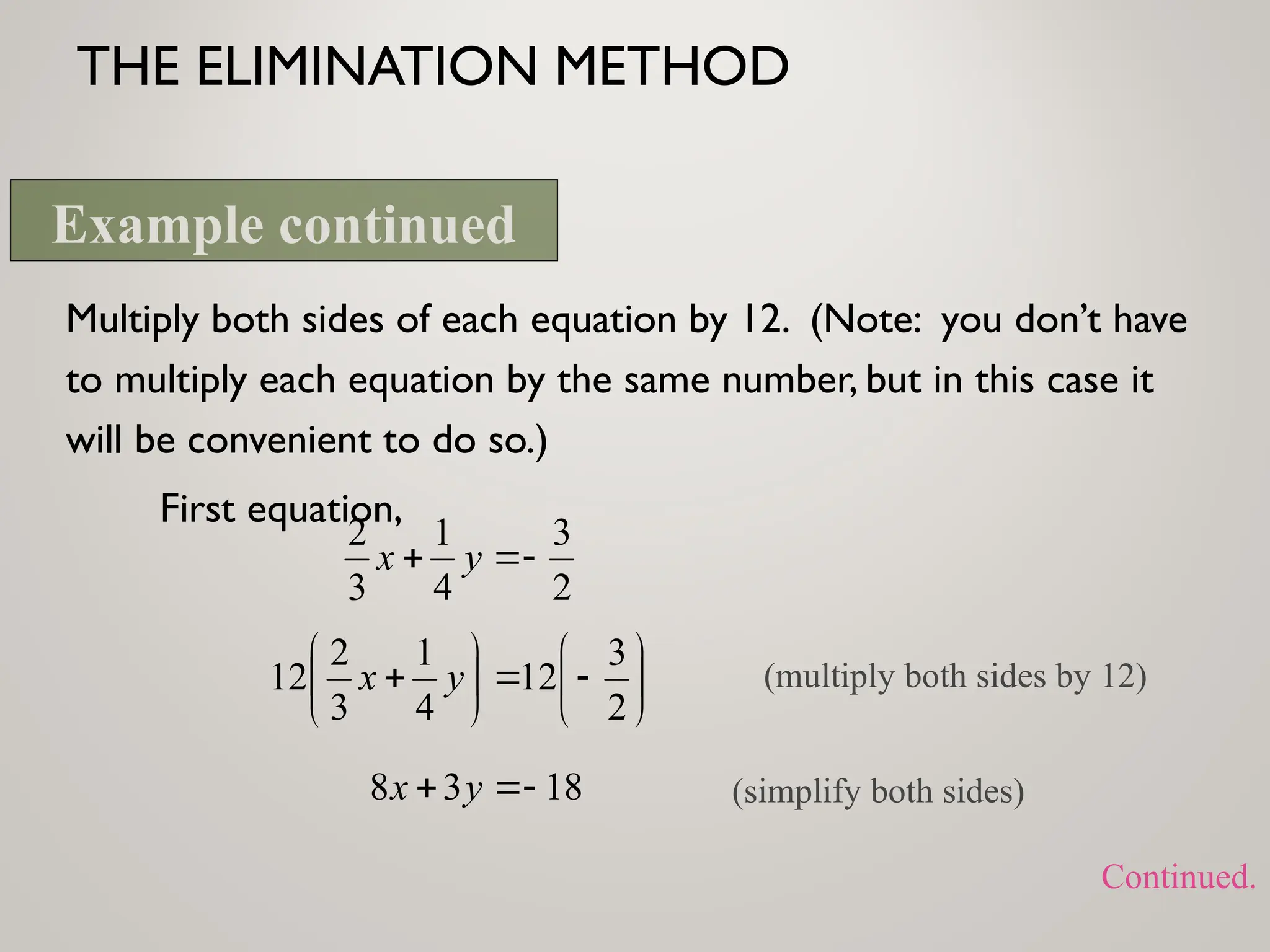 THE ELIMINATION METHOD
Multiply both sides of each equation by 12. (Note: you don’t have
to multiply each equation by the same number, but in this case it
will be convenient to do so.)
First equation,
2
3
4
1
3
2


 y
x















2
3
12
4
1
3
2
12 y
x (multiply both sides by 12)
18
3
8 

 y
x (simplify both sides)
Example continued
Continued.
 