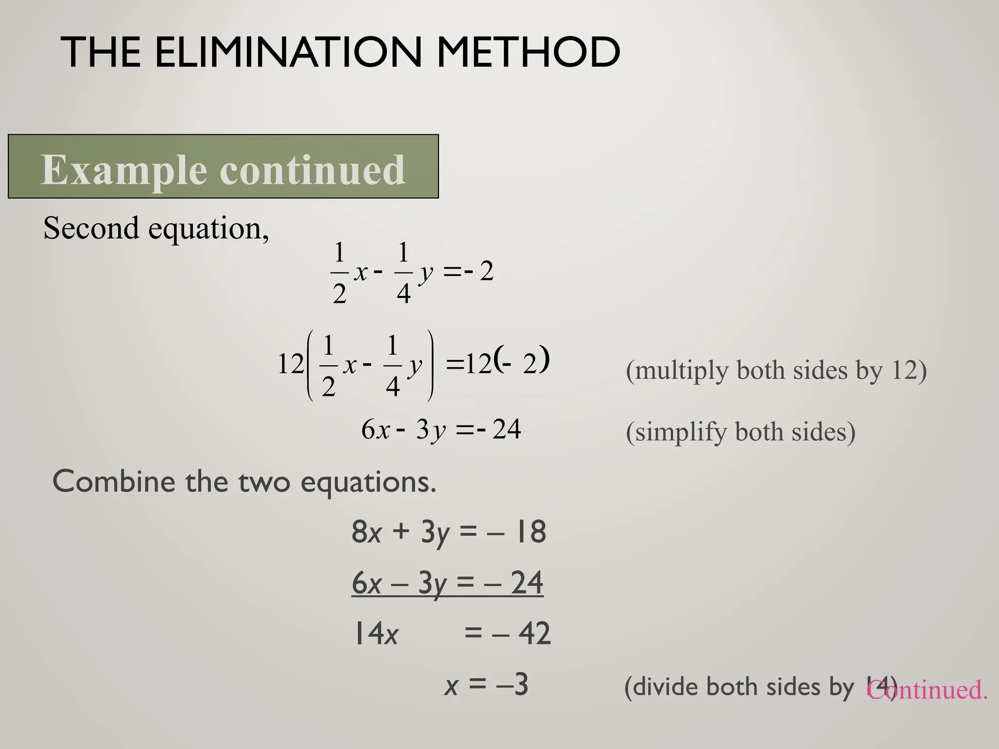 THE ELIMINATION METHOD
Combine the two equations.
8x + 3y = – 18
6x – 3y = – 24
14x = – 42
x = –3 (divide both sides by 14)
Second equation,
2
4
1
2
1


 y
x
 
2
12
4
1
2
1
12 







 y
x (multiply both sides by 12)
(simplify both sides)
24
3
6 

 y
x
Example continued
Continued.
 