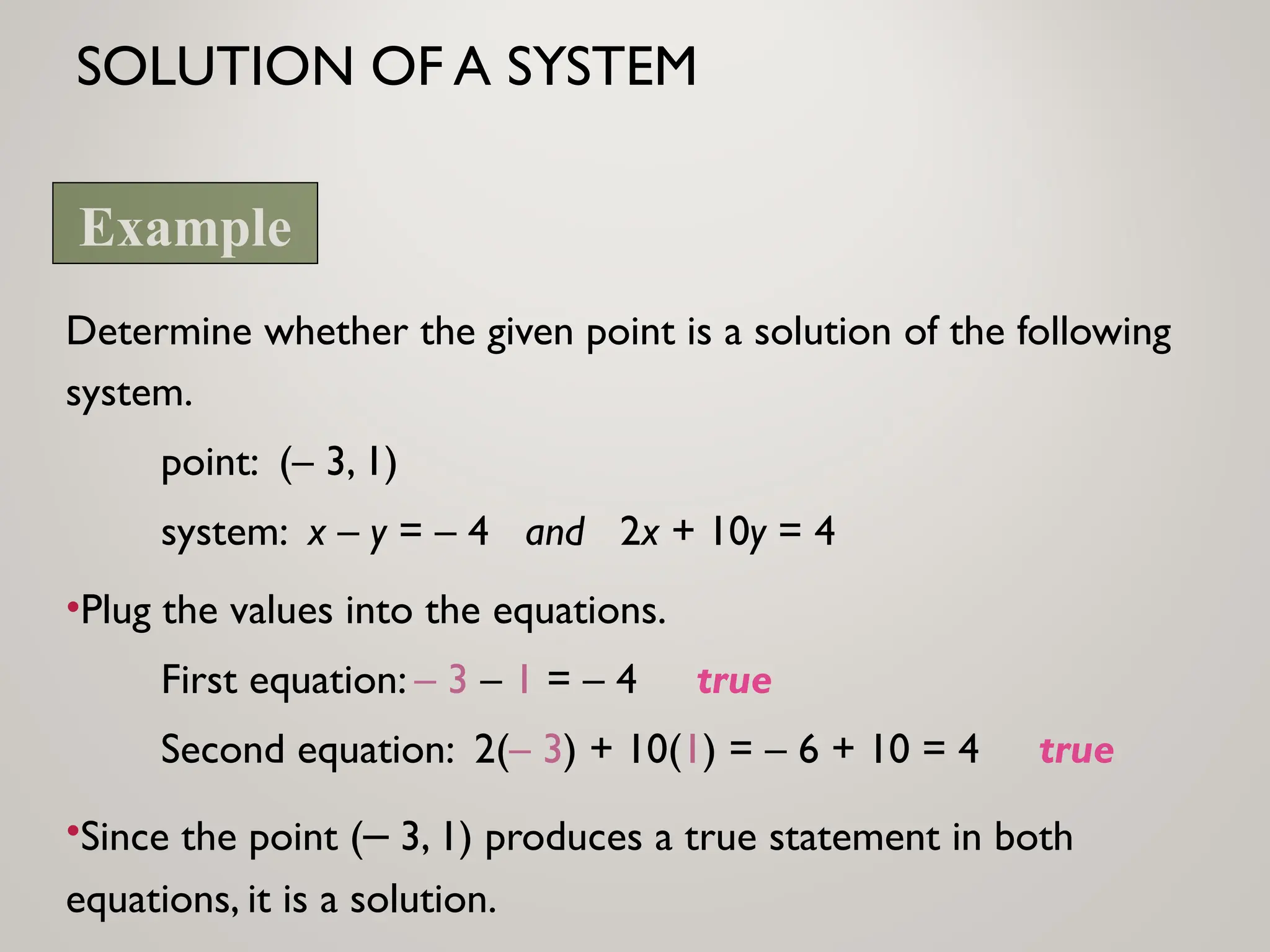 SOLUTION OF A SYSTEM
Determine whether the given point is a solution of the following
system.
point: (– 3, 1)
system: x – y = – 4 and 2x + 10y = 4
•Plug the values into the equations.
First equation: – 3 – 1 = – 4 true
Second equation: 2(– 3) + 10(1) = – 6 + 10 = 4 true
•Since the point (– 3, 1) produces a true statement in both
equations, it is a solution.
Example
 