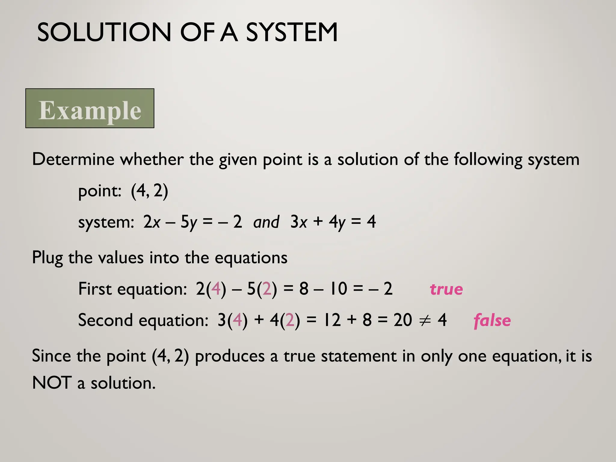 SOLUTION OF A SYSTEM
Determine whether the given point is a solution of the following system
point: (4, 2)
system: 2x – 5y = – 2 and 3x + 4y = 4
Plug the values into the equations
First equation: 2(4) – 5(2) = 8 – 10 = – 2 true
Second equation: 3(4) + 4(2) = 12 + 8 = 20  4 false
Since the point (4, 2) produces a true statement in only one equation, it is
NOT a solution.
Example
 